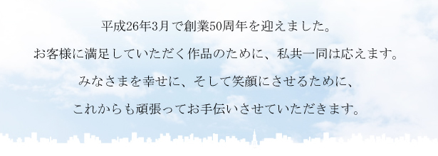 平成26年3月で創業50周年を迎えました。お客様に満足していただく作品のために、私共一同は応えます。みなさまを幸せに、そして笑顔にさせるために、これからも頑張ってお手伝いさせていただきます。